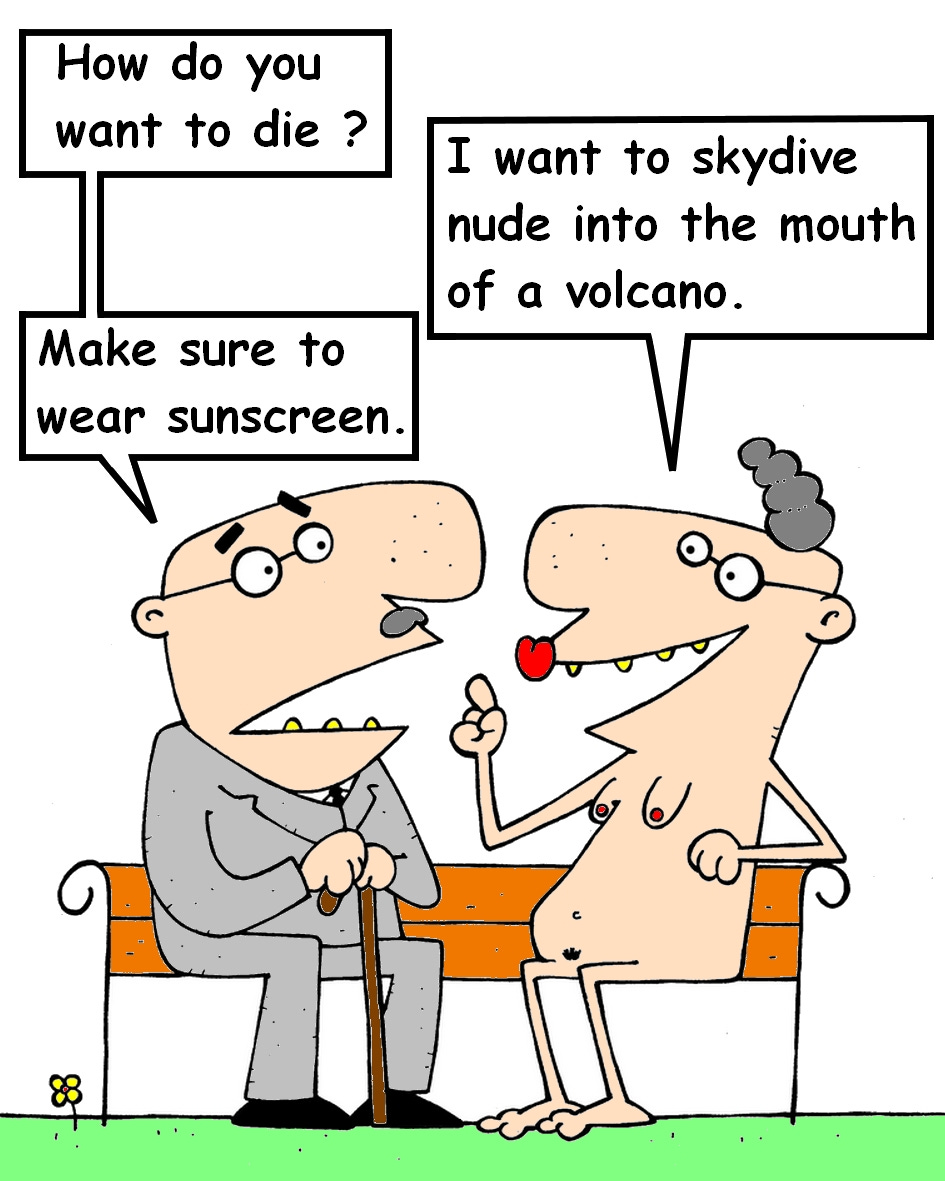 Two elderly people sit on a park bench. The man on the left, dressed in a suit and holding a cane, asks, “How do you want to die?” The nude woman beside him grins and replies, “I want to skydive nude into the mouth of a volcano.” He responds calmly, “Make sure to wear sunscreen.”