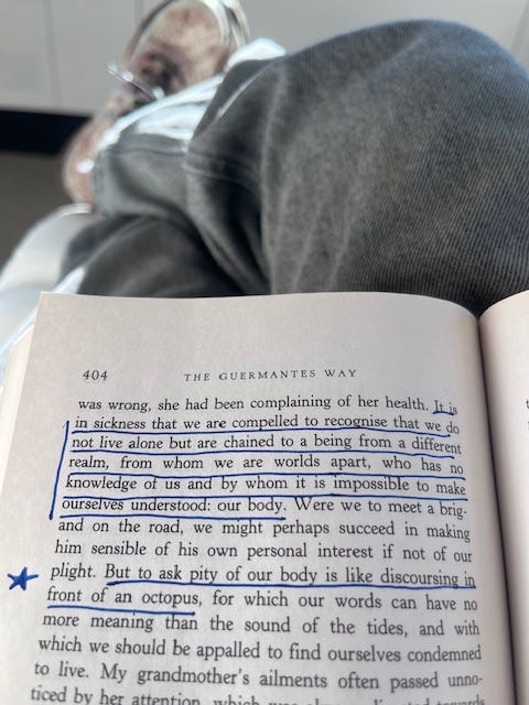 OP's extended legs with copy of The Guermantes Way. Underlined text: "it is in sickness that we are compelled to recognize that we do not live alone but are chained to a being from a different realm. . . to ask pity of our body is like discoursing in front of an octopus" OP's extended legs with copy of The Guermantes Way. Underlined text: "it is in sickness that we are compelled to recognize that we do not live alone but are chained to a being from a different realm. . . to ask pity of our body is like discoursing in front of an octopus"