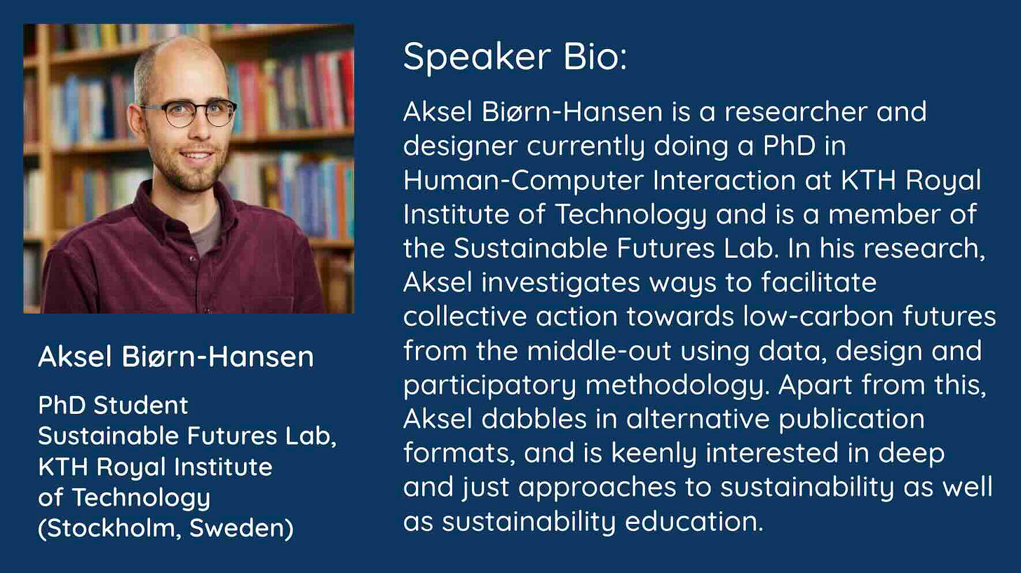 Alongside a photo of Aksel is his speaker bio in white text on a blue background: Aksel Biørn-Hansen is a researcher and designer currently doing a PhD in Human-Computer Interaction at KTH Royal Institute of Technology and is a member of the Sustainable Futures Lab. In his research, Aksel investigates ways to facilitate collective action towards low-carbon futures from the middle-out using data, design and participatory methodology. Apart from this, Aksel dabbles in alternative publication formats, and is keenly interested in deep and just approaches to sustainability as well as sustainability education.