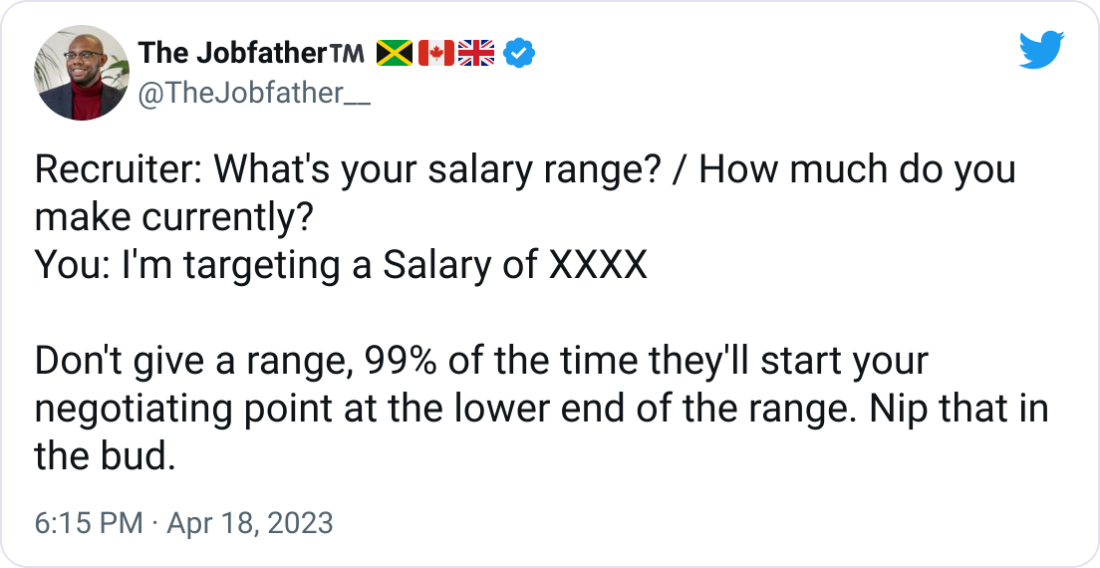 The Jobfather™️ 🇯🇲🇨🇦🇬🇧 @TheJobfather__ Recruiter: What's your salary range? / How much do you make currently? You: I'm targeting a Salary of XXXX Don't give a range, 99% of the time they'll start your negotiating point at the lower end of the range. Nip that in the bud. The Jobfather™️ 🇯🇲🇨🇦🇬🇧 @TheJobfather__ Recruiter: What's your salary range? / How much do you make currently? You: I'm targeting a Salary of XXXX Don't give a range, 99% of the time they'll start your negotiating point at the lower end of the range. Nip that in the bud.