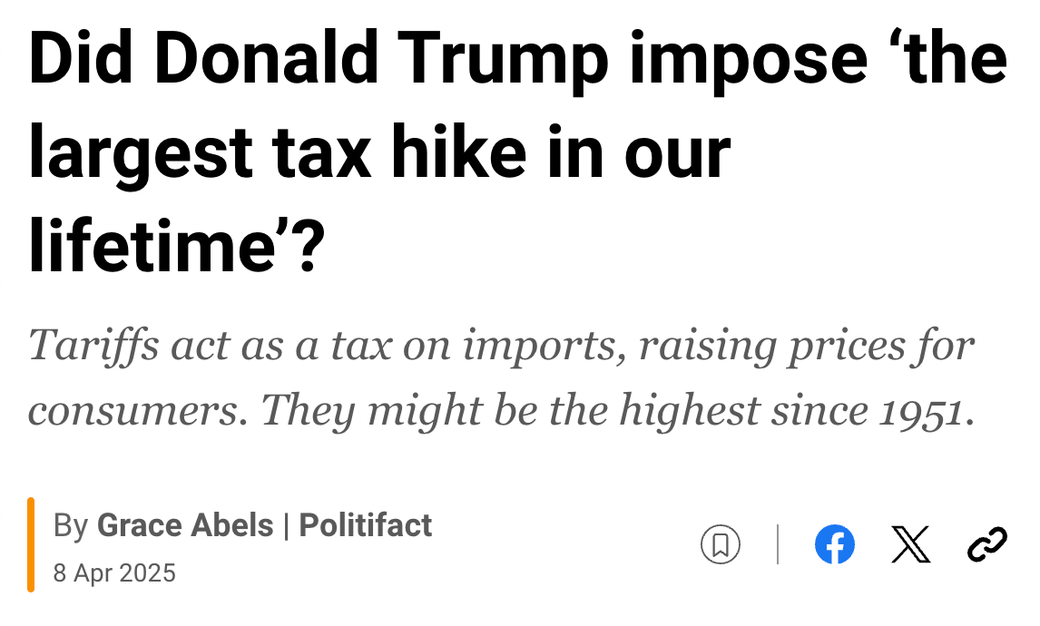 [Alt text: News headline that reads “Did Donald Trump impose ‘the largest tax hike in our lifetime’?” Subheadline states, “Tariffs act as a tax on imports, raising prices for consumers. They might be the highest since 1951.” The article was written by Grace Abels at Poltifact and published on April 8, 2025.]