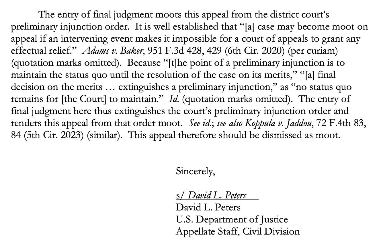 The entry of final judgment moots this appeal from the district court's preliminary injunction order. It is well established that "[a] case may become moot on appeal if an intervening event makes it impossible for a court of appeals to grant any effectual relief." Adams v. Baker, 951 F.3d 428, 429 (6th Cir. 2020) (per curiam) (quotation marks omitted). Because "[t]he point of a preliminary injunction is to maintain the status quo until the resolution of the case on its merits," "[a] final decision on the merits... extinguishes a preliminary injunction," as "no status quo remains for [the Court] to maintain." Id. (quotation marks omitted). The entry of final judgment here thus extinguishes the court's preliminary injunction order and renders this appeal from that order moot. See id.; see also Koppula v. Jaddou, 72 F.4th 83, 84 (5th Cir. 2023) (similar). This appeal therefore should be dismissed as moot. Sincerely, s/ David L. Peters David L. Peters U.S. Department of Justice Appellate Staff, Civil Division
