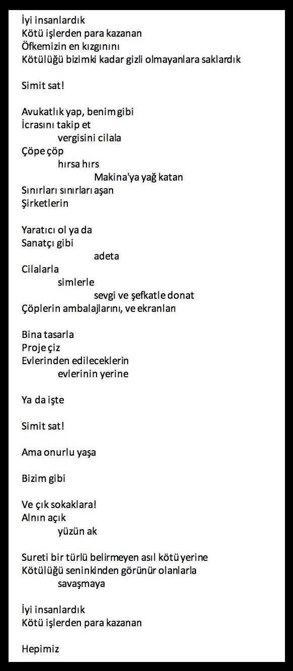 Bir şiirin ekran görüntüsü: İyi insanlardık / Kötü işlerden para kazanan / Öfkemizin en kızgınını / Kötülüğü bizimki kadar gizli olmayanlara saklardık / Simit sat! / Avukatlık yap, benim gibi / İcrasını takip et / vergisini cilala / Çöpe çöp / hırsa hırs / Makina'ya yağ katan / Sınırları sınırları aşan / Şirketlerin / Yaratıcı ol ya da / Sanatçı gibi / adeta / Cilalarla / simlerle / sevgi ve şefkatle donat / Çöplerin ambalajlarını, ve ekranları / Bina tasarla / Proje çiz / Evlerinden edileceklerin / evlerinin yerine / Ya da işte / Simit sat! / Ama onurlu yaşa / Bizim gibi / Ve çık sokaklara! / Alnın açık / yüzün ak / Sureti bir türlü belirmeyen asıl kötü yerine / Kötülüğü seninkinden görünür olanlarla / savaşmaya / İyi insanlardık / Kötü işlerden para kazanan / Hepimiz Bir şiirin ekran görüntüsü: İyi insanlardık / Kötü işlerden para kazanan / Öfkemizin en kızgınını / Kötülüğü bizimki kadar gizli olmayanlara saklardık / Simit sat! / Avukatlık yap, benim gibi / İcrasını takip et / vergisini cilala / Çöpe çöp / hırsa hırs / Makina'ya yağ katan / Sınırları sınırları aşan / Şirketlerin / Yaratıcı ol ya da / Sanatçı gibi / adeta / Cilalarla / simlerle / sevgi ve şefkatle donat / Çöplerin ambalajlarını, ve ekranları / Bina tasarla / Proje çiz / Evlerinden edileceklerin / evlerinin yerine / Ya da işte / Simit sat! / Ama onurlu yaşa / Bizim gibi / Ve çık sokaklara! / Alnın açık / yüzün ak / Sureti bir türlü belirmeyen asıl kötü yerine / Kötülüğü seninkinden görünür olanlarla / savaşmaya / İyi insanlardık / Kötü işlerden para kazanan / Hepimiz