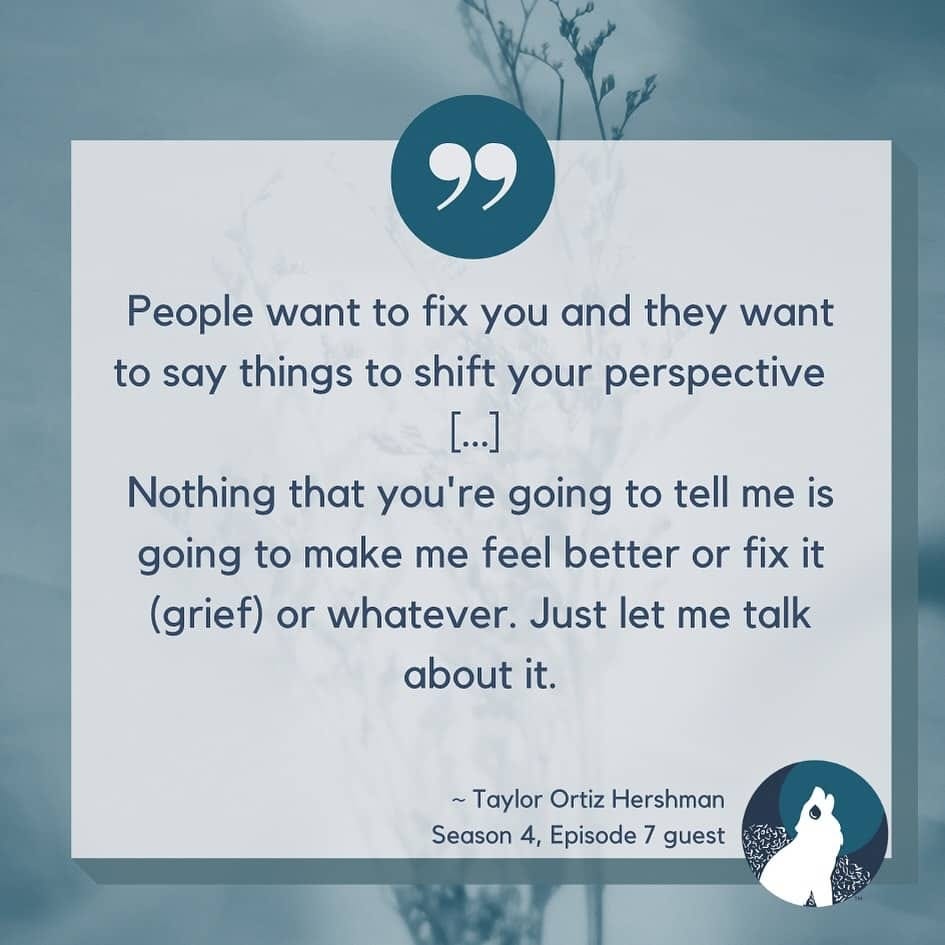 Pale blue background with blue wheat like plants. a teal blue circle sits in the middle top with quotation marks. The text says, “People want to fix you and they want to say things to shift your perspective  […] Nothing that you're going to tell me is going to make me feel better or fix it (grief) or whatever. Just let me talk about it.~ ~Taylor Ortiz HershmanSeason 4, Episode 7 guest”In the bottom right corner The Broken Pack logo with a howling wolf in front of a bush on a blue circle with a teal moon is shown.