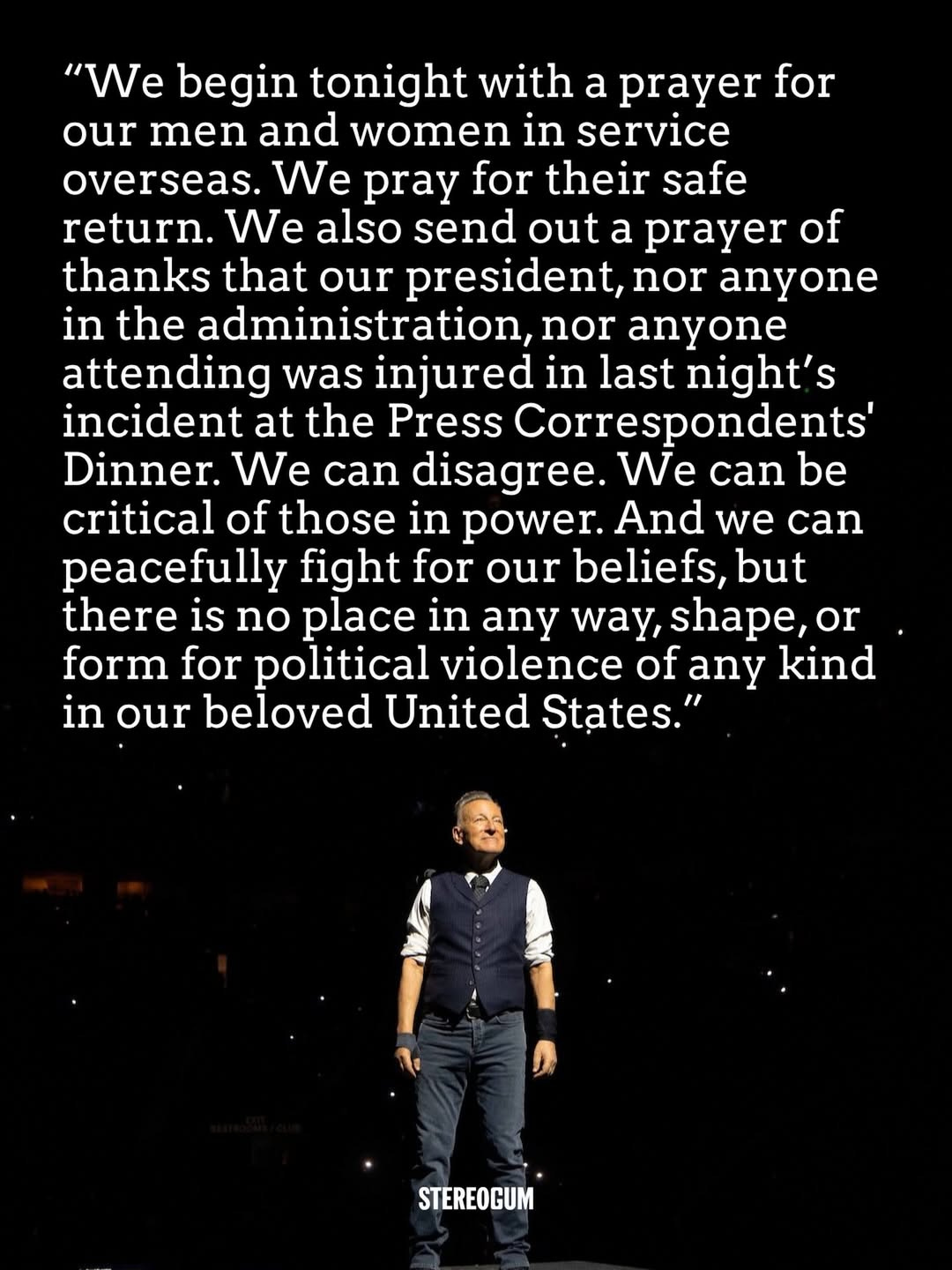 May be an image of text that says '"We begin tonight with a prayer for our men and women in service overseas. We pray for their safe return. We also send out a prayer of thanks that our president, nor anyone in the administration, nor anyone attending was injured in last night's incident at the Press Correspondents' Dinner. We can disagree. We can be critical of those in power. And we can peacefully fight for our beliefs, but there is no place in any way, shape, or or form for political violence of any kind in our beloved United States.' STEREOGUM' May be an image of text that says '"We begin tonight with a prayer for our men and women in service overseas. We pray for their safe return. We also send out a prayer of thanks that our president, nor anyone in the administration, nor anyone attending was injured in last night's incident at the Press Correspondents' Dinner. We can disagree. We can be critical of those in power. And we can peacefully fight for our beliefs, but there is no place in any way, shape, or or form for political violence of any kind in our beloved United States.' STEREOGUM'