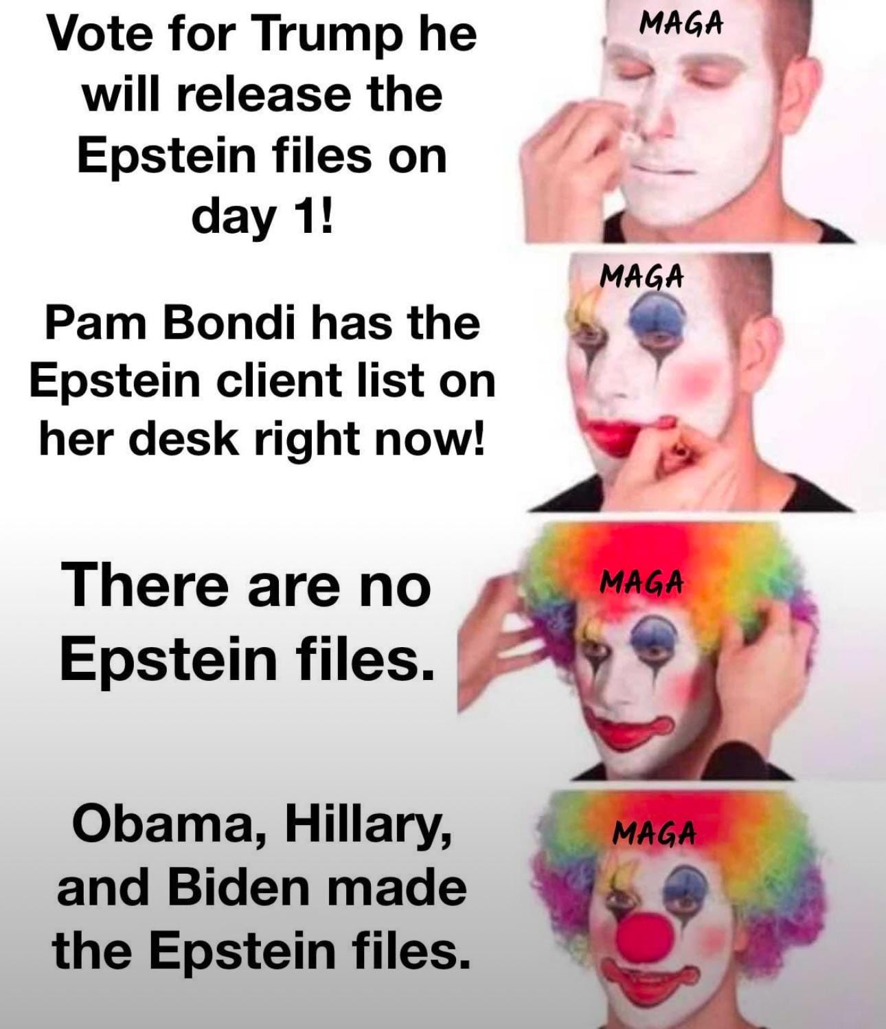 Four pictures, each with a caption to the left. First: person applies white clown makeup, labled MAGA. Caption: Vote for Trump he will release the Epstein files on day one. Second picture, more eye and lip makeup applied to MAGA. Caption:  Pam Bondi has the Epstein client list on her desk right now! Third picture: A rainbow wig is placed on MAGA. Caption: There are no Epstein files. Final picture: MAGA wears a wig, red nose and full clown makeup. Caption:  Obama, Hilary and Biden made the Epstein files.