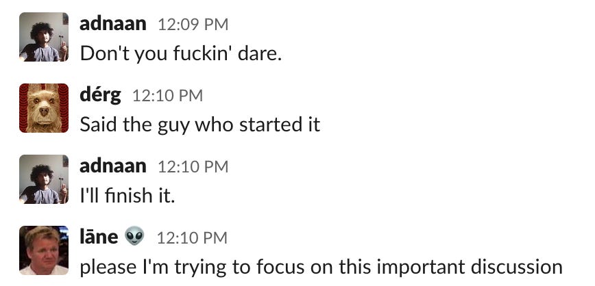 adnaan: don't you fuckin' dare. berg: said the guy who started it, adnaan: I'll finish it. Lane: please I'm trying to focus on this important discussion