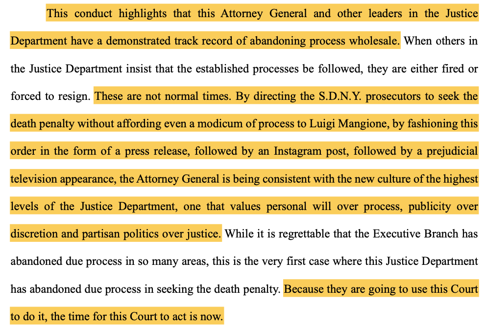This conduct highlights that this Attorney General and other leaders in the Justice Department have a demonstrated track record of abandoning process wholesale. When others in the Justice Department insist that the established processes be followed, they are either fired or forced to resign. These are not normal times. By directing the S.D.N.Y. prosecutors to seek the death penalty without affording even a modicum of process to Luigi Mangione, by fashioning this order in the form of a press release, followed by an Instagram post, followed by a prejudicial television appearance, the Attorney General is being consistent with the new culture of the highest levels of the Justice Department, one that values personal will over process, publicity over discretion and partisan politics over justice. While it is regrettable that the Executive Branch has abandoned due process in so many areas, this is the very first case where this Justice Department has abandoned due process in seeking the death penalty. Because they are going to use this Court to do it, the time for this Court to act is now.