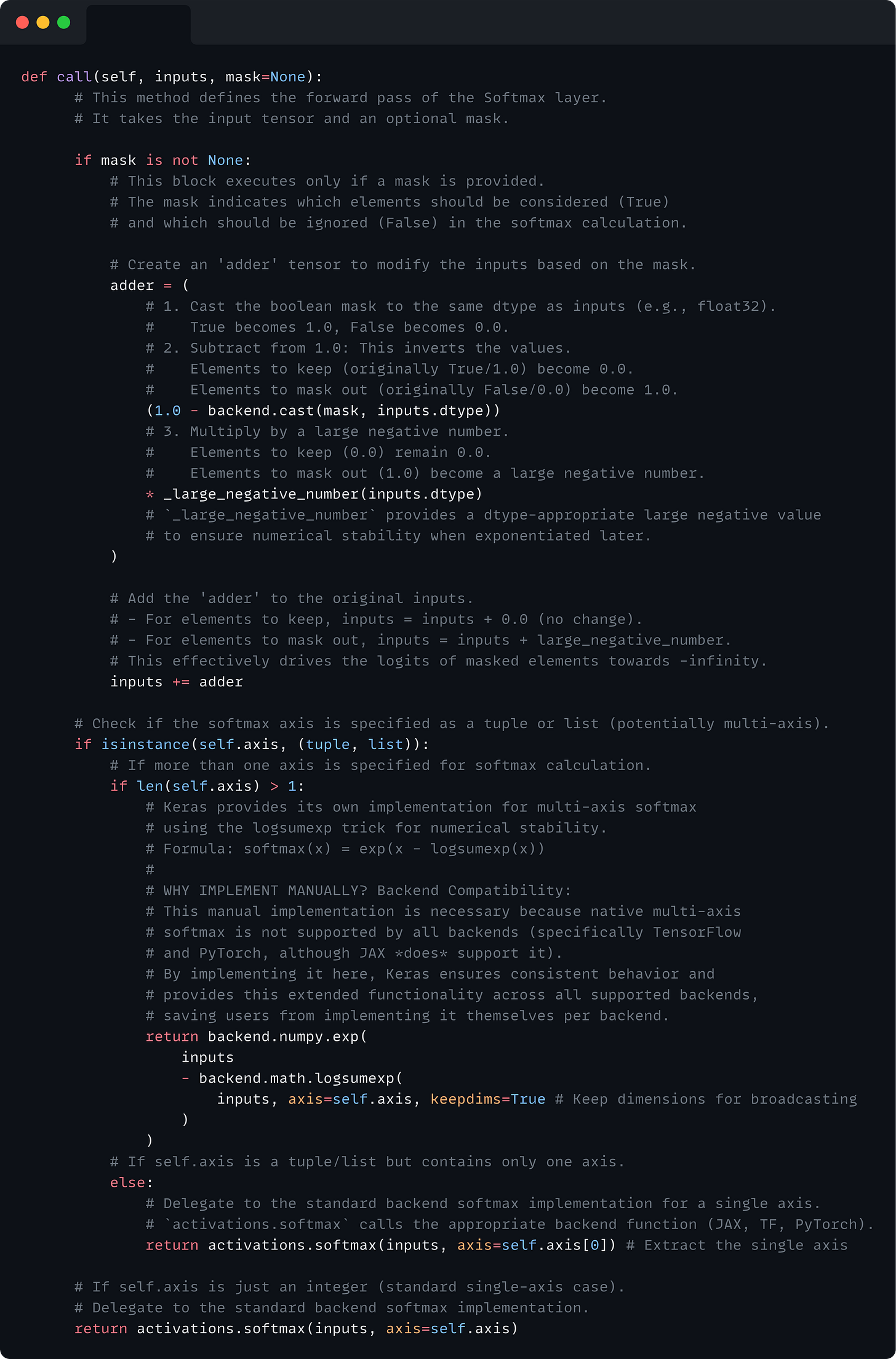 def call(self, inputs, mask=None):       # This method defines the forward pass of the Softmax layer.       # It takes the input tensor and an optional mask.        if mask is not None:           # This block executes only if a mask is provided.           # The mask indicates which elements should be considered (True)           # and which should be ignored (False) in the softmax calculation.            # Create an 'adder' tensor to modify the inputs based on the mask.           adder = (               # 1. Cast the boolean mask to the same dtype as inputs (e.g., float32).               #    True becomes 1.0, False becomes 0.0.               # 2. Subtract from 1.0: This inverts the values.               #    Elements to keep (originally True/1.0) become 0.0.               #    Elements to mask out (originally False/0.0) become 1.0.               (1.0 - backend.cast(mask, inputs.dtype))               # 3. Multiply by a large negative number.               #    Elements to keep (0.0) remain 0.0.               #    Elements to mask out (1.0) become a large negative number.               * _large_negative_number(inputs.dtype)               # `_large_negative_number` provides a dtype-appropriate large negative value               # to ensure numerical stability when exponentiated later.           )            # Add the 'adder' to the original inputs.           # - For elements to keep, inputs = inputs + 0.0 (no change).           # - For elements to mask out, inputs = inputs + large_negative_number.           # This effectively drives the logits of masked elements towards -infinity.           inputs += adder        # Check if the softmax axis is specified as a tuple or list (potentially multi-axis).       if isinstance(self.axis, (tuple, list)):           # If more than one axis is specified for softmax calculation.           if len(self.axis) > 1:               # Keras provides its own implementation for multi-axis softmax               # using the logsumexp trick for numerical stability.               # Formula: softmax(x) = exp(x - logsumexp(x))               #               # WHY IMPLEMENT MANUALLY? Backend Compatibility:               # This manual implementation is necessary because native multi-axis               # softmax is not supported by all backends (specifically TensorFlow               # and PyTorch, although JAX *does* support it).               # By implementing it here, Keras ensures consistent behavior and               # provides this extended functionality across all supported backends,               # saving users from implementing it themselves per backend.               return backend.numpy.exp(                   inputs                   - backend.math.logsumexp(                       inputs, axis=self.axis, keepdims=True # Keep dimensions for broadcasting                   )               )           # If self.axis is a tuple/list but contains only one axis.           else:               # Delegate to the standard backend softmax implementation for a single axis.               # `activations.softmax` calls the appropriate backend function (JAX, TF, PyTorch).               return activations.softmax(inputs, axis=self.axis[0]) # Extract the single axis        # If self.axis is just an integer (standard single-axis case).       # Delegate to the standard backend softmax implementation.       return activations.softmax(inputs, axis=self.axis)