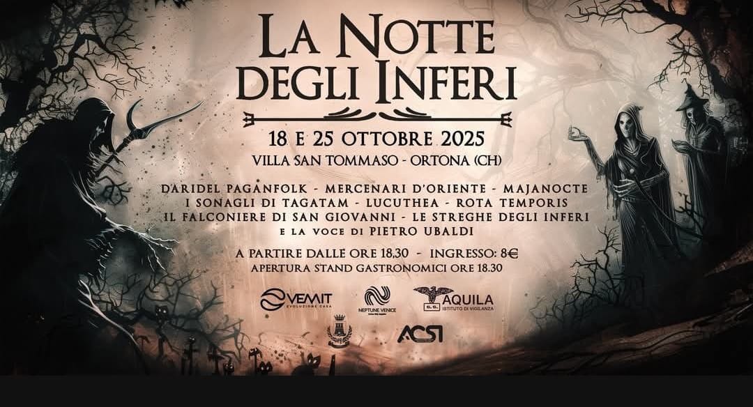 Potrebbe essere un'immagine raffigurante il seguente testo "LA NOTTE DEGLI INFERI 18 E 25 OTTOBBE 2025 VILLA SAN TOMMASO ORTONA (CH) D'ARIDEL PAGANFOLK MERCENARI D'ORIENTE MAJANOCTE I SONAGLI DI LUCUTHEA ROTA TEMPORIS IL FALCONIERE DI SAN GIOVANNI LE STREGHE DEGLI INFERI LA VOCE DI PIETRO UBALDI PARTIRE DALLE ORE 18,30 INGRESSO: ESSO: 8 APERTURA STAND GASTRONOMICI ORE 18.30 OVEMIT くせ VEMIT ש EPTUNEVENCE AQUILA 白色" Potrebbe essere un'immagine raffigurante il seguente testo "LA NOTTE DEGLI INFERI 18 E 25 OTTOBBE 2025 VILLA SAN TOMMASO ORTONA (CH) D'ARIDEL PAGANFOLK MERCENARI D'ORIENTE MAJANOCTE I SONAGLI DI LUCUTHEA ROTA TEMPORIS IL FALCONIERE DI SAN GIOVANNI LE STREGHE DEGLI INFERI LA VOCE DI PIETRO UBALDI PARTIRE DALLE ORE 18,30 INGRESSO: ESSO: 8 APERTURA STAND GASTRONOMICI ORE 18.30 OVEMIT くせ VEMIT ש EPTUNEVENCE AQUILA 白色"