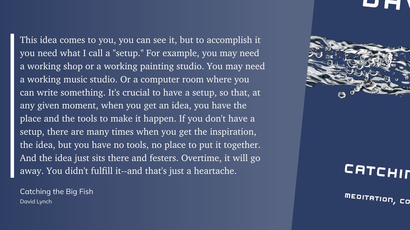 This idea comes to you, you can see it, but to accomplish it you need what I call a "setup." For example, you may need a working shop or a working painting studio. You may need a working music studio. Or a computer room where you can write something. It's crucial to have a setup, so that, at any given moment, when you get an idea, you have the place and the tools to make it happen. If you don't have a setup, there are many times when you get the inspiration, the idea, but you have no tools, no place to put it together. And the idea just sits there and festers. Overtime, it will go away. You didn't fulfill it--and that's just a heartache.