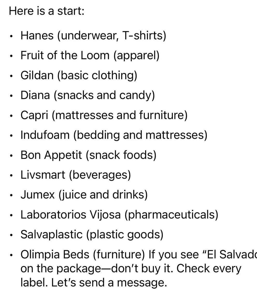 May be a graphic of text that says 'Here is a start: Hanes (underwear, T-shirts) Fruit of the Loom (apparel) •Gildan (basic clothing) Diana (snacks and candy) Capri (mattresses and furniture) Indufoam (bedding and mattresses) •Bon Appetit (snack foods) Livsmart (beverages) •Jumex (juice and drinks) Laboratorios Vijosa (pharmaceuticals) Salvaplastic (plastic goods) Olimpia Beds (furniture) If you see "EI Salvador" on the package-do buy it. Check every label. Let's send a message. 84 5 Share'