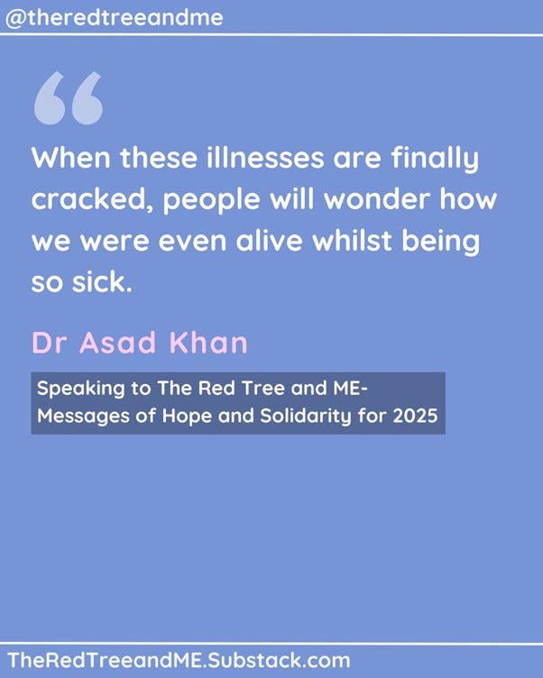 Dear family As one of you- and as someone fighting for answers for you- I have this to say. All of you- including those confined to their beds in the dark, and those who are no longer with us- are absolute heroes. You are a miracle. Your existence is resistance. When these illnesses are finally cracked, people will wonder how we were even alive whilst being so sick. I know that some days can feel like torture, and I know that sometimes it seems that there is no hope. However, please hang on. Recognition is growing, treatments are emerging, and colleagues of mine are working day and night to get you the answers and the help you so deserve. Better days are nearer than they ever have been.