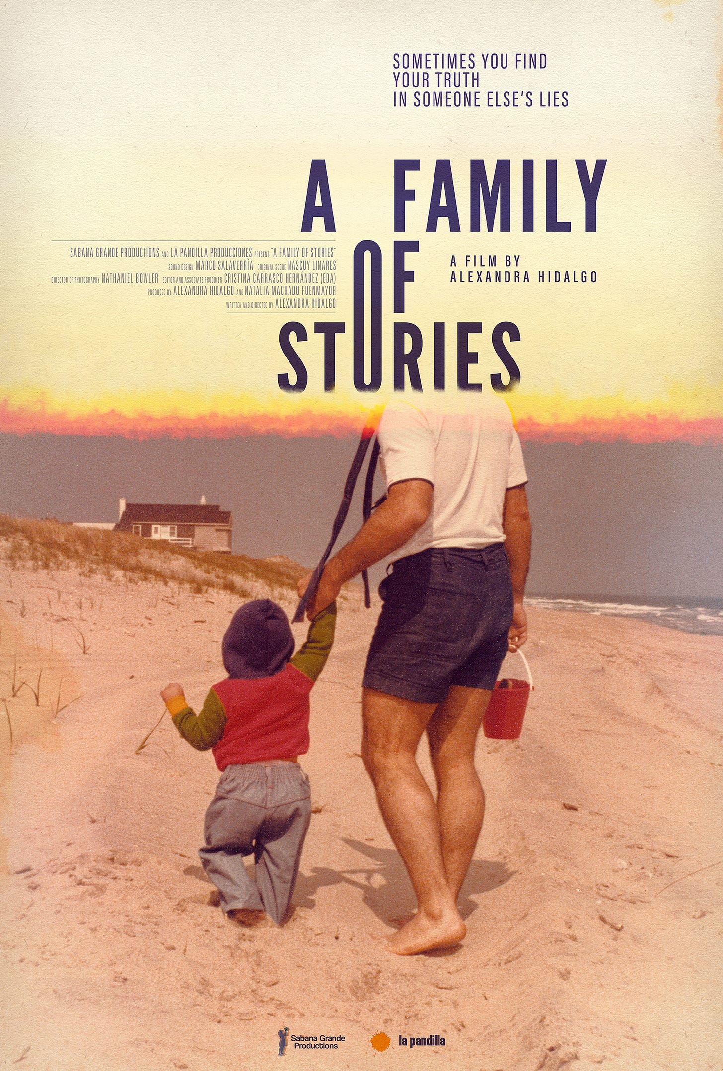 A man (Miguel Hidalgo) and a toddler (Alexandra Hidalgo) walk down a beach on a sunny day. We see them from the back. The man is in blue shorts and a white shirt. The toddler is in jeans and wears a red, green, and blue hoodie. In the distance there is a gray house with white windows. The colors are muted like a faded 1980s photo. The man’s head is hidden by a yellowed paper with stains that covers the whole top third of the poster. As the paper meets the photograph, there is a fading sunset sky of yellow, orange, and red. Over the paper-like part of the poster it says. We see the film’s tagline “SOMETIMES YOU FIND YOUR TRUTH IN SOMEONE ELSE’S LIES.” Under it in much larger letters we read the film’s title “A FAMILY OF STORIES.” In smaller lettering it says “A film by Alexandra Hidalgo.”  In very small letters it reads: “A FAMILY OF STORIES”    SABANA GRANDE PRODUCTIONS and  LA PANDILLA PRODUCCIONES Sound Design MARCO SALAVERRÍA Original Score NASCUY LINARES  Director of Photography NATHANIEL BOWLER Editor and Associate Producer  CRISTINA CARRASCO HERNÁNDEZ (EDA) Produced by  ALEXANDRA HIDALGO  NATALIA MACHADO FUENMAYOR Written and Directed by ALEXANDRA HIDALGO