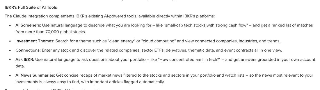 IBKR's Full Suite of Al Tools The Claude integration complements IBKR's existing Al-powered tools, available directly within IBKR's platforms: . Al Screeners: Use natural language to describe what you are looking for - like "small-cap tech stocks with strong cash flow" - and get a ranked list of matches from more than 70,000 global stocks. . Investment Themes: Search for a theme such as "clean energy" or "cloud computing" and view connected companies, industries, and trends. . Connections: Enter any stock and discover the related companies, sector ETFs, derivatives, thematic data, and event contracts all in one view. . Ask IBKR: Use natural language to ask questions about your portfolio - like "How concentrated am I in tech?" - and get answers grounded in your own account data. . Al News Summaries: Get concise recaps of market news filtered to the stocks and sectors in your portfolio and watch lists - so the news most relevant to your investments is always easy to find, with important articles flagged automatically.