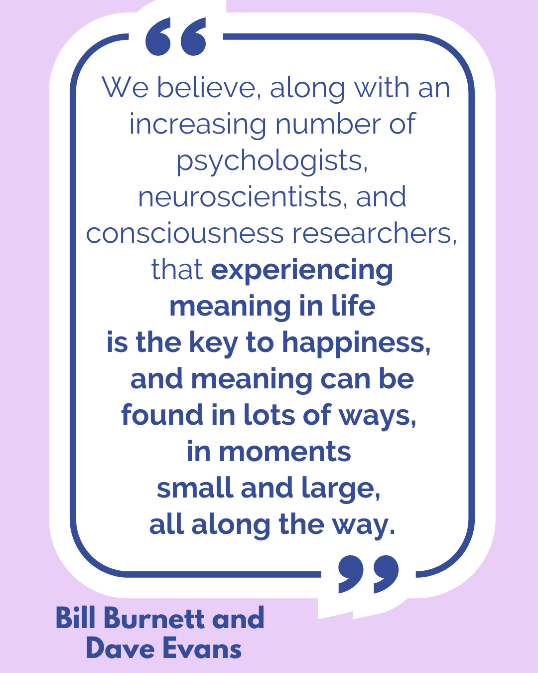 “We believe, along with an increasing number of psychologists, neuroscientists, and consciousness researchers, that experiencing meaning in life is the key to happiness, and meaning can be found in lots of ways, in moments small and large, all along the way,” said Bill Burnett and Dave Evans. 