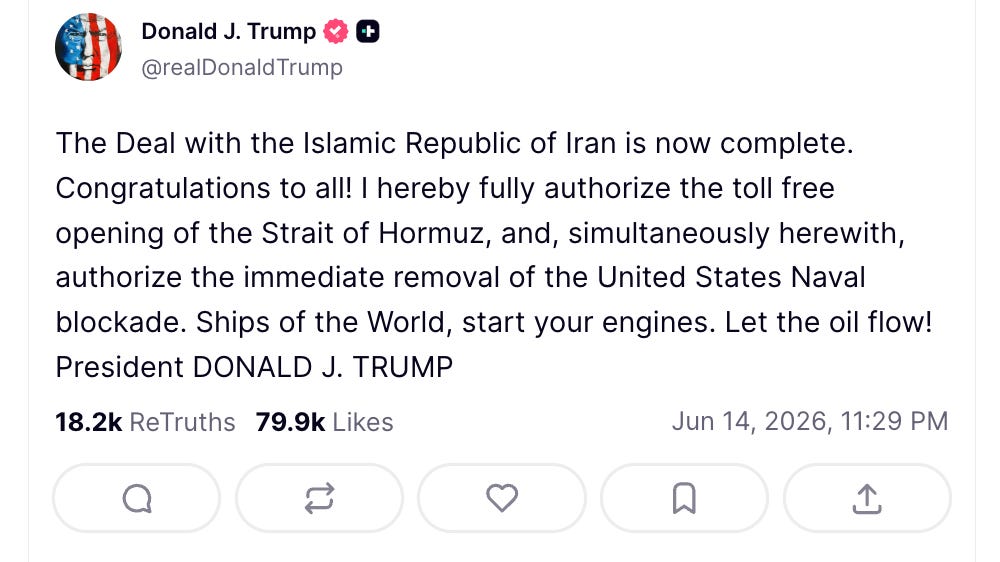 Trump Truth Social: The Deal with the Islamic Republic of Iran is now complete. Congratulations to all! I hereby fully authorize the toll free opening of the Strait of Hormuz, and, simultaneously herewith, authorize the immediate removal of the United States Naval blockade. Ships of the World, start your engines. Let the oil flow! President DONALD J. TRUMP Trump Truth Social: The Deal with the Islamic Republic of Iran is now complete. Congratulations to all! I hereby fully authorize the toll free opening of the Strait of Hormuz, and, simultaneously herewith, authorize the immediate removal of the United States Naval blockade. Ships of the World, start your engines. Let the oil flow! President DONALD J. TRUMP