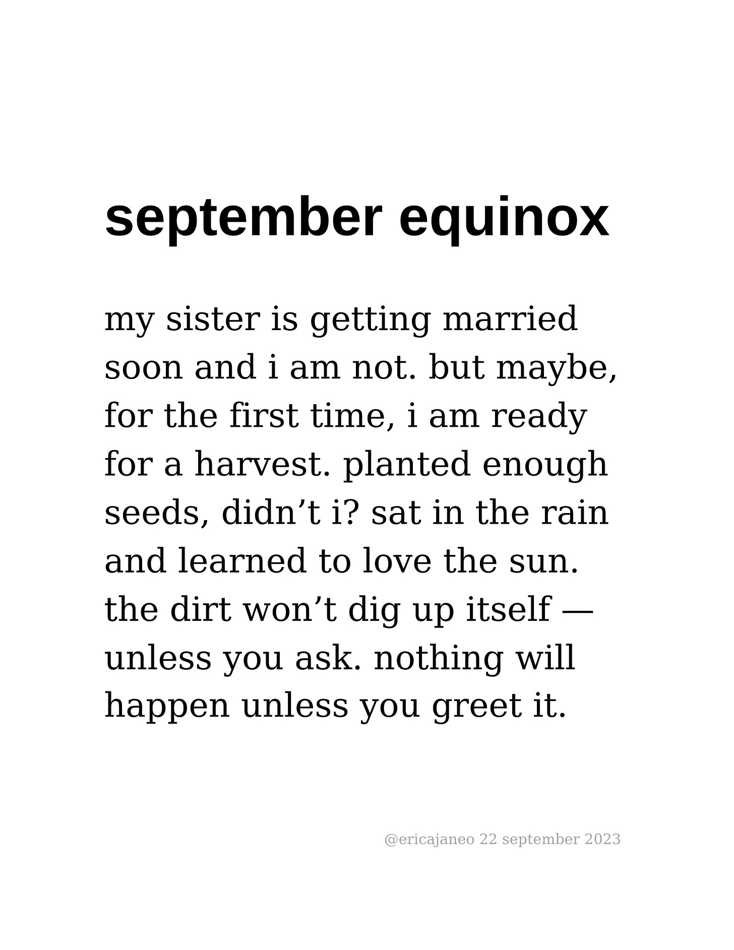 september equinox my sister is getting married soon and i am not. but maybe,  for the first time, i am ready for a harvest. planted enough seeds, didn’t i? sat in the rain and learned to love the sun.  the dirt won’t dig up itself — unless you ask. nothing will  happen unless you greet it.