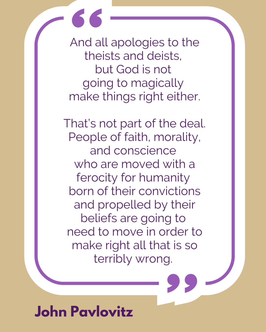 “And all apologies to the theists and deists, but God is not going to magically make things right either. That’s not part of the deal. People of faith, morality, and conscience who are moved with a ferocity for humanity born of their convictions and propelled by their beliefs are going to need to move in order to make right all that is so terribly wrong,” said John Pavlovitz.