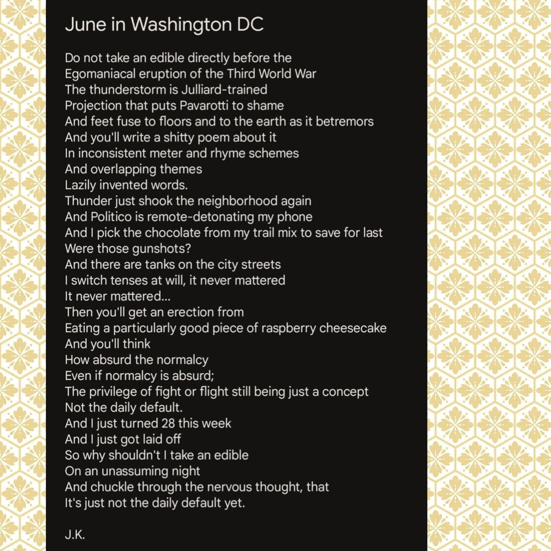 June in Washington DC by J.K. Putnam Do not take an edible directly before the  Egomaniacal eruption of the Third World War The thunderstorm is Julliard-trained Projection that puts Pavarotti to shame And feet fuse to floors and to the earth as it betremors And you'll write a shitty poem about it In inconsistent meter and rhyme schemes And overlapping themes Lazily invented words.  Thunder just shook the neighborhood again And Politico is remote-detonating my phone And I pick the chocolate from my trail mix to save for last Were those gunshots? And there are tanks on the city streets I switch tenses at will, it never mattered It never mattered... Then you'll get an erection from Eating a particularly good piece of raspberry cheesecake And you'll think How absurd the normalcy Even if normalcy is absurd; The privilege of fight or flight still being just a concept Not the daily default. And I just turned 28 this week And I just got laid off So why shouldn't I take an edible On an unassuming night And chuckle through the nervous thought, that It's just not the daily default yet.