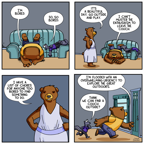 A bear and a skunk are face down on a couch and complaining about being bored. A large bear in a lavender dress walks up to them and says they should go outside and play. The bear on the couch says they can’t muster the energy to leave the couch. The large bear in the lavender dress says they have a long list of chores they can do if they want. The bear and the skunk run out of the door. The bear says they are flooded with an overwhelming urge to explore the outdoors. The skunk wonders out loud if they might find a couch outside.