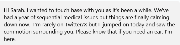 Hi Sarah. I wanted to touch base with you as it's been a while. We've had a year of sequential medical issues but things are finally calming down now.  I'm rarely on Twitter/X but I  jumped on today and saw the commotion surrounding you. Please know that if you need an ear, I'm here.