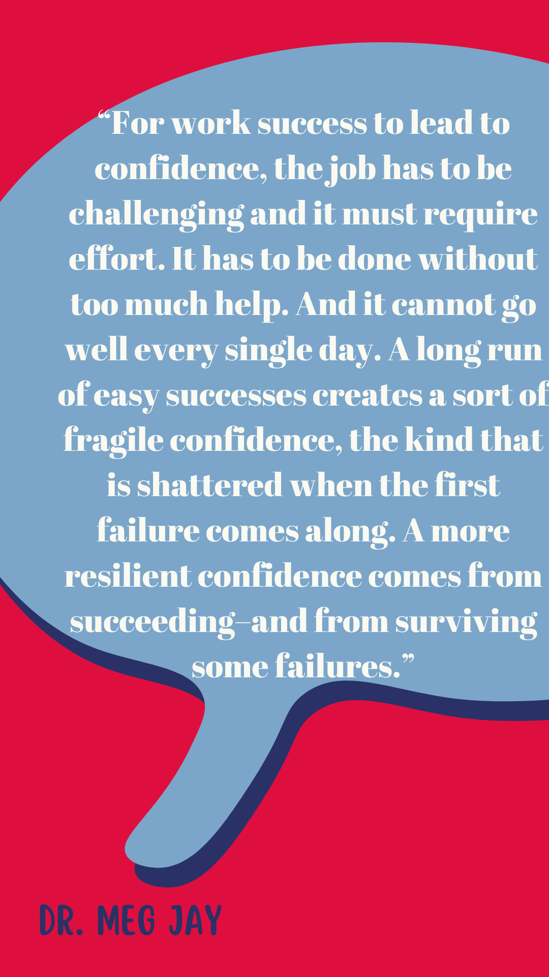 “For work success to lead to confidence, the job has to be challenging, and it must require effort. It has to be done without too much help. And it cannot go well every single day. A long run of easy successes creates a sort of fragile confidence, the kind that is shattered when the first failure comes along. A more resilient confidence comes from succeeding–and from surviving some failures,” said Dr. Meg Jay.