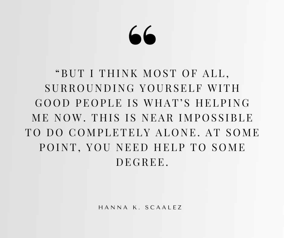 But I think most of all, surrounding yourself with good people is what’s helping me now. This is near impossible to do completely alone. At some point, you need help to some degree. But I think most of all, surrounding yourself with good people is what’s helping me now. This is near impossible to do completely alone. At some point, you need help to some degree.