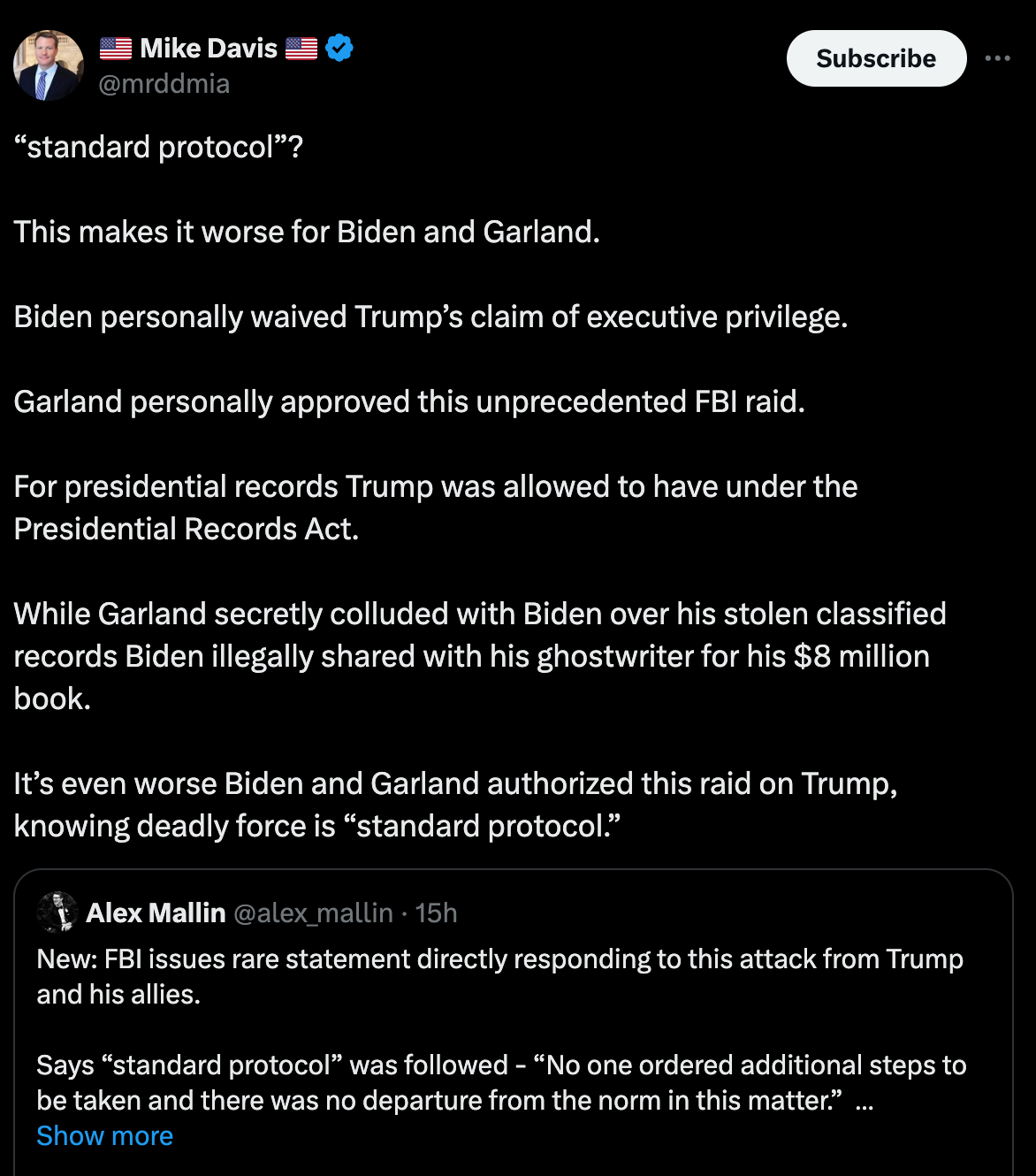 Mike Davis tweet: “standard protocol”?  This makes it worse for Biden and Garland.  Biden personally waived Trump’s claim of executive privilege.  Garland personally approved this unprecedented FBI raid.  For presidential records Trump was allowed to have under the Presidential Records Act.  While Garland secretly colluded with Biden over his stolen classified records Biden illegally shared with his ghostwriter for his $8 million book.  It’s even worse Biden and Garland authorized this raid on Trump, knowing deadly force is “standard protocol.”