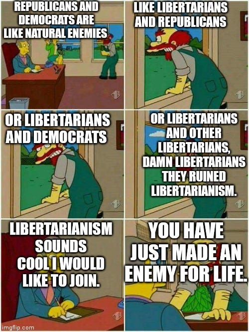 Libertarianism be like | REPUBLICANS AND DEMOCRATS ARE LIKE NATURAL ENEMIES; LIKE LIBERTARIANS AND REPUBLICANS; OR LIBERTARIANS AND OTHER LIBERTARIANS, DAMN LIBERTARIANS THEY RUINED LIBERTARIANISM. OR LIBERTARIANS AND DEMOCRATS; YOU HAVE JUST MADE AN ENEMY FOR LIFE. LIBERTARIANISM SOUNDS COOL I WOULD LIKE TO JOIN. | image tagged in groundskeeper willie damn scots | made w/ Imgflip meme maker