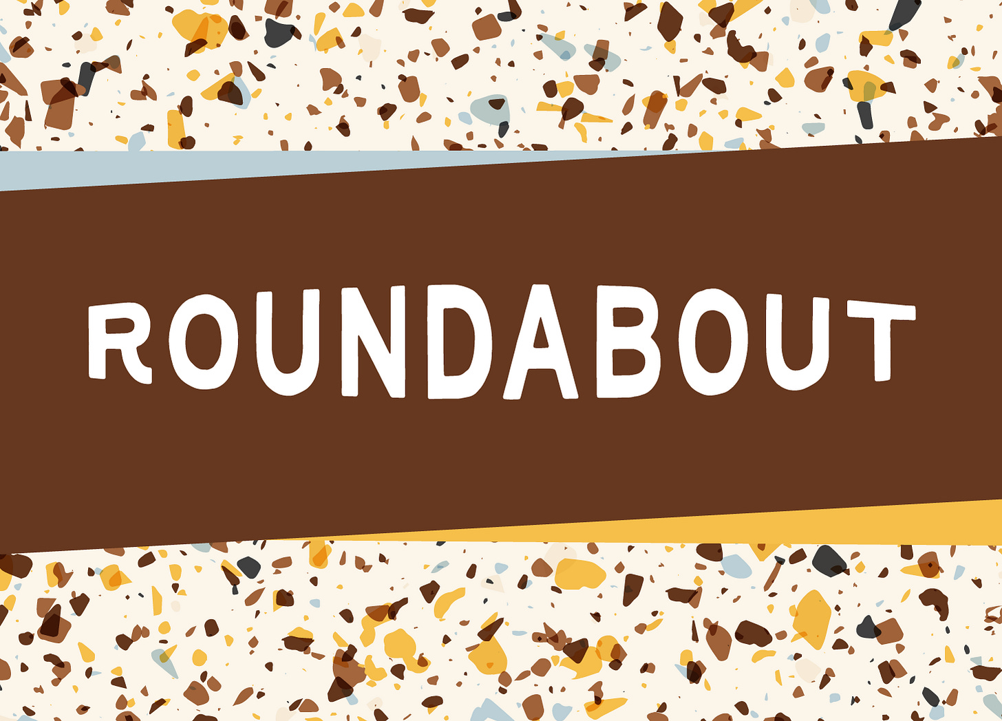 Graphic design with the word "ROUNDABOUT" in large white letters on a brown horizontal band. The background features a terrazzo-like pattern with scattered irregular shapes in yellow, brown, gray, and light blue on a cream-colored base. Graphic design with the word "ROUNDABOUT" in large white letters on a brown horizontal band. The background features a terrazzo-like pattern with scattered irregular shapes in yellow, brown, gray, and light blue on a cream-colored base.