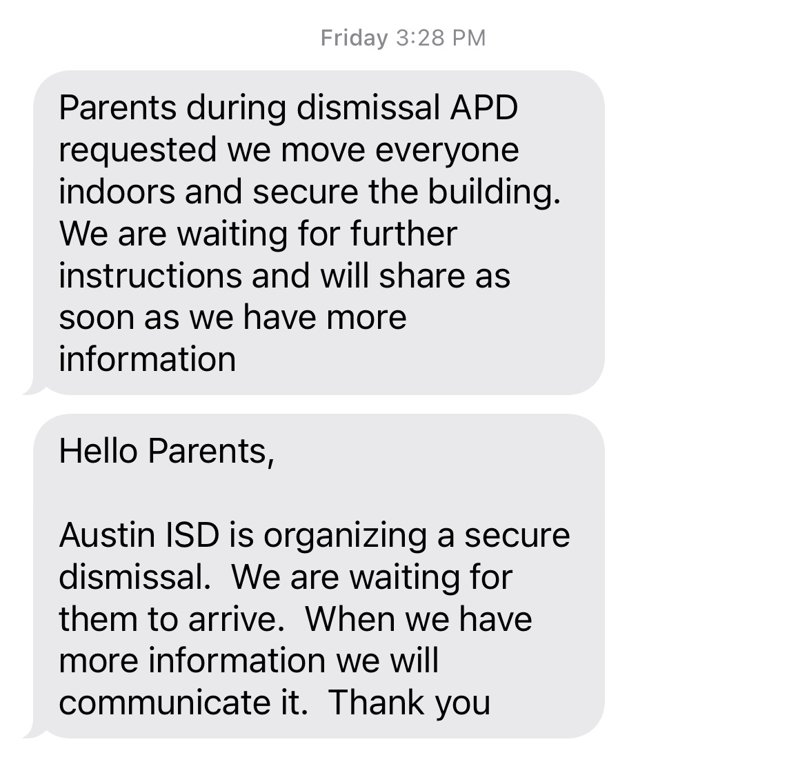 Screen shot of two texts. Above the texts it says "Friday 3:28pm". TEXT ONE: Parents during dismissal APD requested we move everyone indoors and secure the building. We are waiting for further instructions and will share as soon as we have more information. TEXT TWO: Hello Parents, Austin ISD is organizing a secure dismissal. We are waiting for them to arrive. When we have more information we will communicate it. Thank you