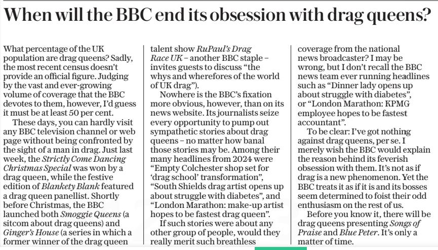 When will the BBC end its obsession with drag queens? The Daily Telegraph2 Jan 2025 What percentage of the UK population are drag queens? Sadly, the most recent census doesn’t provide an official figure. Judging by the vast and ever-growing volume of coverage that the BBC devotes to them, however, I’d guess it must be at least 50 per cent.  These days, you can hardly visit any BBC television channel or web page without being confronted by the sight of a man in drag. Just last week, the Strictly Come Dancing Christmas Special was won by a drag queen, while the festive edition of Blankety Blank featured a drag queen panellist. Shortly before Christmas, the BBC launched both Smoggie Queens (a sitcom about drag queens) and Ginger’s House (a series in which a former winner of the drag queen talent show RuPaul’s Drag Race UK – another BBC staple – invites guests to discuss “the whys and wherefores of the world of UK drag”).  Nowhere is the BBC’s fixation more obvious, however, than on its news website. Its journalists seize every opportunity to pump out sympathetic stories about drag queens – no matter how banal those stories may be. Among their many headlines from 2024 were “Empty Colchester shop set for ‘drag school’ transformation”, “South Shields drag artist opens up about struggle with diabetes”, and “London Marathon: make-up artist hopes to be fastest drag queen”.  If such stories were about any other group of people, would they really merit such breathless coverage from the national news broadcaster? I may be wrong, but I don’t recall the BBC news team ever running headlines such as “Dinner lady opens up about struggle with diabetes”, or “London Marathon: KPMG employee hopes to be fastest accountant”.  To be clear: I’ve got nothing against drag queens, per se. I merely wish the BBC would explain the reason behind its feverish obsession with them. It’s not as if drag is a new phenomenon. Yet the BBC treats it as if it is and its bosses seem determined to foist their odd enthusiasm on the rest of us.  Before you know it, there will be drag queens presenting Songs of Praise and Blue Peter. It’s only a matter of time.  Article Name:When will the BBC end its obsession with drag queens? Publication:The Daily Telegraph Start Page:7 End Page:7