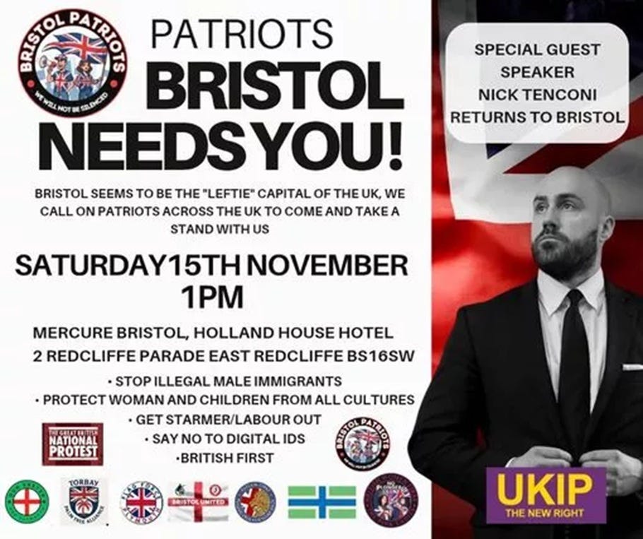 Protest flyer for Bristol Patriots event on Saturday 15th November at 1pm outside Mercure Bristol Holland House Hotel, 2 Redcliffe Parade East. The flyer features the Bristol Patriots logo with Union Jack imagery and text reading 'PATRIOTS BRISTOL NEEDS YOU!' describing Bristol as the 'Leftie capital of the UK.' Listed demands include: Stop illegal male immigrants, Protect woman and children from all cultures, Get Starmer/Labour out, Say no to Digital IDs, British First. The flyer advertises UKIP leader Nick Tenconi as special guest speaker, shown in formal attire against a red background with UKIP 'The New Right' branding. Various far-right group logos appear at the bottom of the flyer." Protest flyer for Bristol Patriots event on Saturday 15th November at 1pm outside Mercure Bristol Holland House Hotel, 2 Redcliffe Parade East. The flyer features the Bristol Patriots logo with Union Jack imagery and text reading 'PATRIOTS BRISTOL NEEDS YOU!' describing Bristol as the 'Leftie capital of the UK.' Listed demands include: Stop illegal male immigrants, Protect woman and children from all cultures, Get Starmer/Labour out, Say no to Digital IDs, British First. The flyer advertises UKIP leader Nick Tenconi as special guest speaker, shown in formal attire against a red background with UKIP 'The New Right' branding. Various far-right group logos appear at the bottom of the flyer."