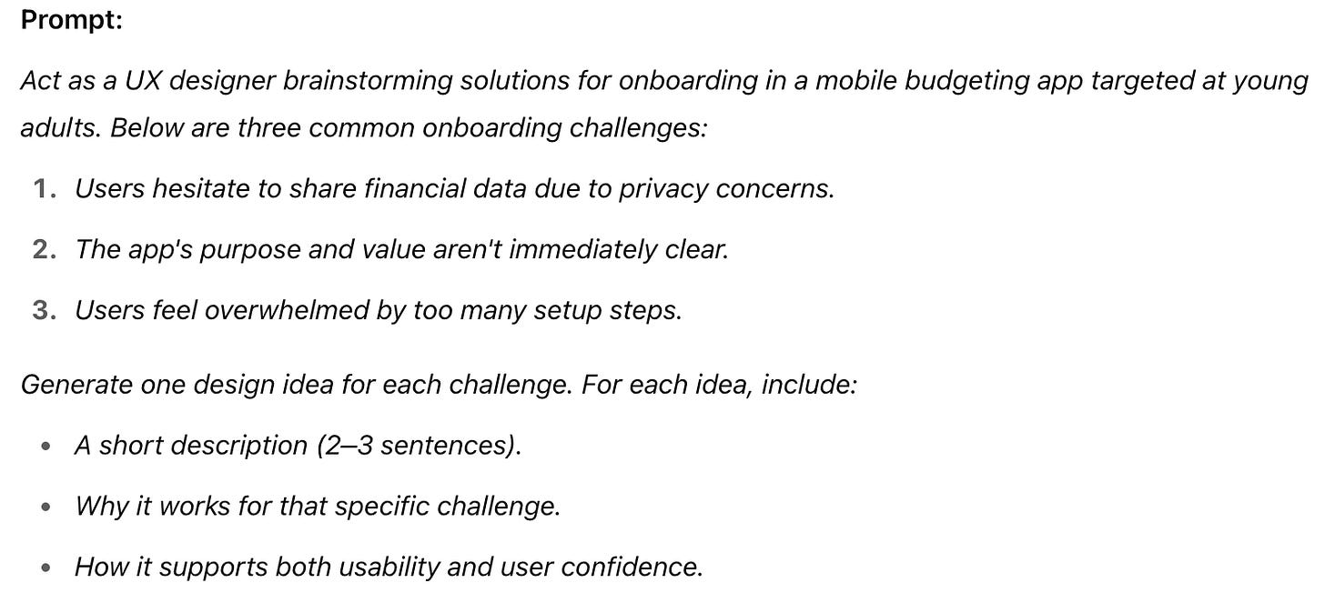 Prompt:  Act as a UX designer brainstorming solutions for onboarding in a mobile budgeting app targeted at young adults. Below are three common onboarding challenges:  Users hesitate to share financial data due to privacy concerns.  The app's purpose and value aren't immediately clear.  Users feel overwhelmed by too many setup steps.  Generate one design idea for each challenge. For each idea, include:  A short description (2–3 sentences).  Why it works for that specific challenge.  How it supports both usability and user confidence.