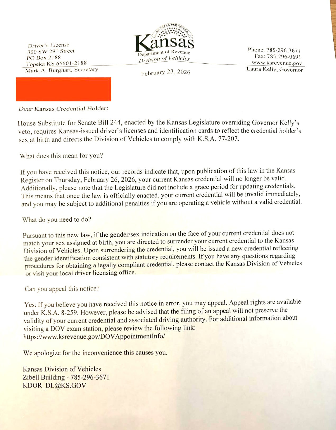 A letter from the Kansas Division of Vehicles: "Dear Kansas Credential Holder: House Substitute for Senate Bill 244, enacted by the Kansas Legislature overriding Governor Kelly's veto, requires Kansas-issued driver's licenses and identification cards to reflect the credential holder's sex at birth and directs the Division of Vehicles to comply with K.S.A. 77-207. What does this mean for you? If you have received this notice, our records indicate that, upon publication of this law in the Kansas Register on Thursday, February 26, 2026, your current Kansas credential will no longer be valid. Additionally, please note that the Legislature did not include a grace period for updating credentials. This means that once the law is officially enacted, your current credential will be invalid immediately, and you may be subject to additional penalties if you are operating a vehicle without a valid credential. What do you need to do? Pursuant to this new law, if the gender/sex indication on the face of your current credential does not match your sex assigned at birth, you are directed to surrender your current credential to the Kansas Division of Vehicles. Upon surrendering the credential, you will be issued a new credential reflecting the gender identification consistent with statutory requirements. If you have any questions regarding procedures for obtaining a legally compliant credential, please contact the Kansas Division of Vehicles or visit your local driver licensing office. Can you appeal this notice? Yes. If you believe you have received this notice in error, you may appeal. Appeal rights are available under K.S.A. 8-259. However, please be advised that the filing of an appeal will not preserve the validity of your current credential and associated driving authority. For additional information about visiting a DOV exam station, please review the following link: https://www.ksrevenue.gov/DOVAppointmentInfo/ We apologize for the inconvenience this causes you. Kansas Division of Vehicles Zibell Building - 785-296-3671 KDOR_DL@KS.GOV" A letter from the Kansas Division of Vehicles: "Dear Kansas Credential Holder: House Substitute for Senate Bill 244, enacted by the Kansas Legislature overriding Governor Kelly's veto, requires Kansas-issued driver's licenses and identification cards to reflect the credential holder's sex at birth and directs the Division of Vehicles to comply with K.S.A. 77-207. What does this mean for you? If you have received this notice, our records indicate that, upon publication of this law in the Kansas Register on Thursday, February 26, 2026, your current Kansas credential will no longer be valid. Additionally, please note that the Legislature did not include a grace period for updating credentials. This means that once the law is officially enacted, your current credential will be invalid immediately, and you may be subject to additional penalties if you are operating a vehicle without a valid credential. What do you need to do? Pursuant to this new law, if the gender/sex indication on the face of your current credential does not match your sex assigned at birth, you are directed to surrender your current credential to the Kansas Division of Vehicles. Upon surrendering the credential, you will be issued a new credential reflecting the gender identification consistent with statutory requirements. If you have any questions regarding procedures for obtaining a legally compliant credential, please contact the Kansas Division of Vehicles or visit your local driver licensing office. Can you appeal this notice? Yes. If you believe you have received this notice in error, you may appeal. Appeal rights are available under K.S.A. 8-259. However, please be advised that the filing of an appeal will not preserve the validity of your current credential and associated driving authority. For additional information about visiting a DOV exam station, please review the following link: https://www.ksrevenue.gov/DOVAppointmentInfo/ We apologize for the inconvenience this causes you. Kansas Division of Vehicles Zibell Building - 785-296-3671 KDOR_DL@KS.GOV"