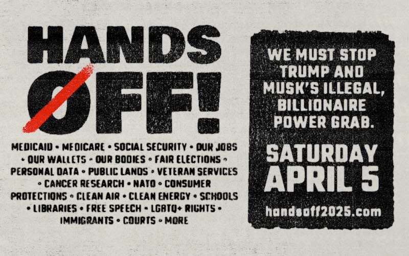 Hands Off! Medicaid, Medicare, Social Security, our jobs, our wallets, our bodies... We must stop Trump and Musk's illegal, billionaire power grab. Saturday, April 5
