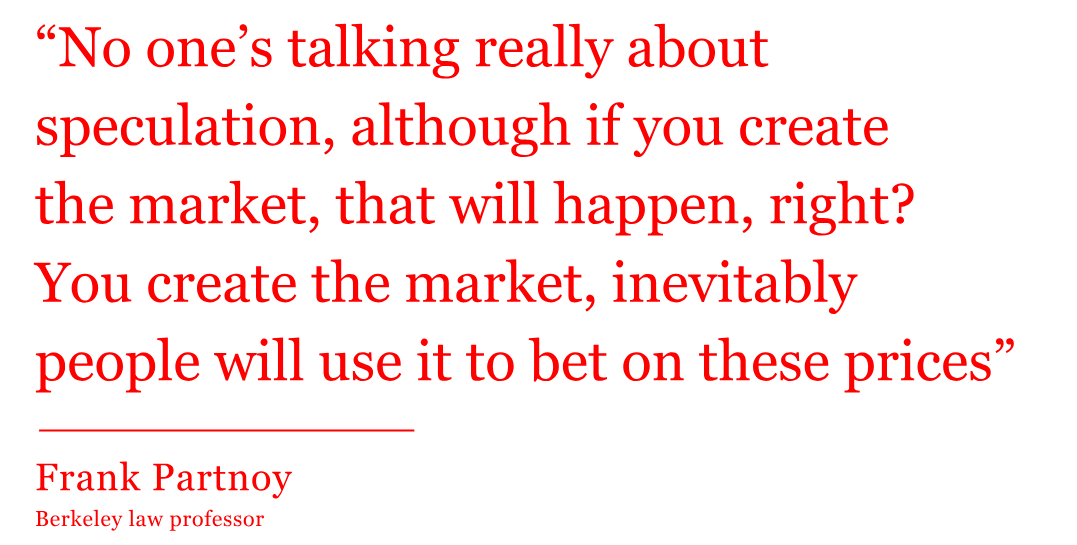 The quote from Frank Partnoy, Berkeley law professor, reads: “No one’s talking really about speculation, although if you create the market, that will happen, right? You create the market, inevitably people will use it to bet on these prices” The quote from Frank Partnoy, Berkeley law professor, reads: “No one’s talking really about speculation, although if you create the market, that will happen, right? You create the market, inevitably people will use it to bet on these prices”