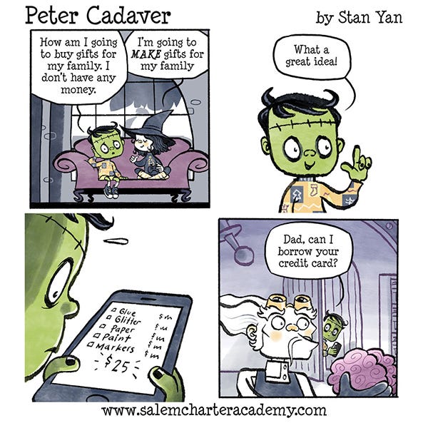 Peter Cadaver is worrying that he can’t get presents for his family he doesn’t have any money. Belanie, his witch friend says she is going to make presents. Peter writes a list on his phone of materials for making presents including paper, glitter, glue and other things that add up to twenty-five dollars. Peter then asks to borrow his father’s credit card.