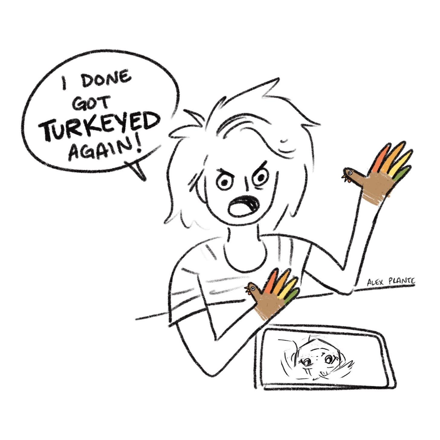 Back to me sitting at table and I am angry and annoyed. “I done got TURKEYED again!!!

surprise!! my hands were little turkeys all along!!! (they are coloured like the handprint turkeys kids make out of construction paper at thanksgiving)
