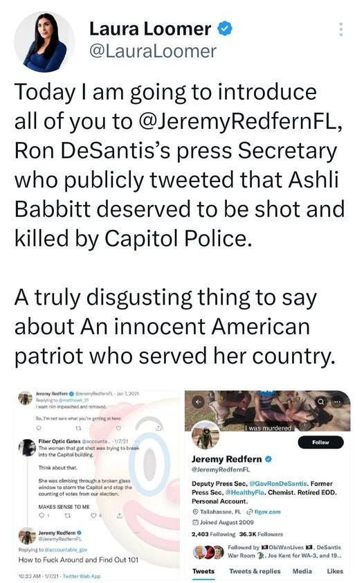 May be a Twitter screenshot of 3 people and text that says 'Laura Loomer @LauraLoomer Today I am going to introduce all of you to @JeremyRedfernFL, Ron DeSantis's press Secretary who publicly tweeted that Ashli Babbitt deserved to be shot and killed by Capitol Police. A truly disgusting thing to say about An innocent American patriot who served her country. Capitolbuliding murdered througha Follow OME Jererry @eenyPledtenn 8n72021 Jeremy Redfern Press Sec, @GovRonDeSantis. Former pthe 6 @Jeremy @JeremyRedfernFL PressS @HealthyFla. Chemist. Retired EOD. Account. Tallahassee,FL Joined 2009 2,403 Following 36.3KFollowers Followed 1ObiWanLives Kent How Fuck Around and Out 01 NebA Tweets DeSantis and Tweets& Media Likes'