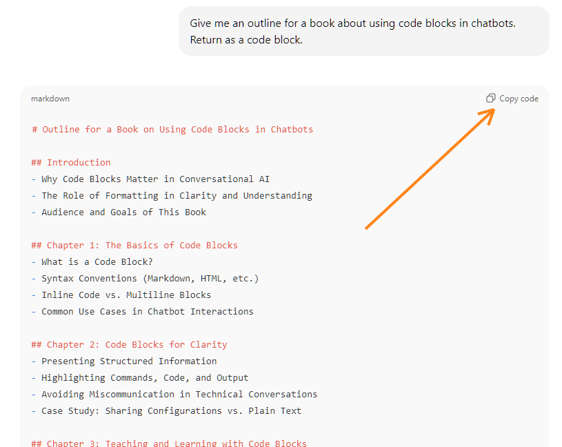 Code block output in ChatGPT: Give me an outline for a book about using code blocks in chatbots. Return as a code block. ChatGPT said: # Outline for a Book on Using Code Blocks in Chatbots  ## Introduction - Why Code Blocks Matter in Conversational AI - The Role of Formatting in Clarity and Understanding - Audience and Goals of This Book  ## Chapter 1: The Basics of Code Blocks - What is a Code Block? - Syntax Conventions (Markdown, HTML, etc.) - Inline Code vs. Multiline Blocks - Common Use Cases in Chatbot Interactions  ## Chapter 2: Code Blocks for Clarity - Presenting Structured Information - Highlighting Commands, Code, and Output - Avoiding Miscommunication in Technical Conversations - Case Study: Sharing Configurations vs. Plain Text