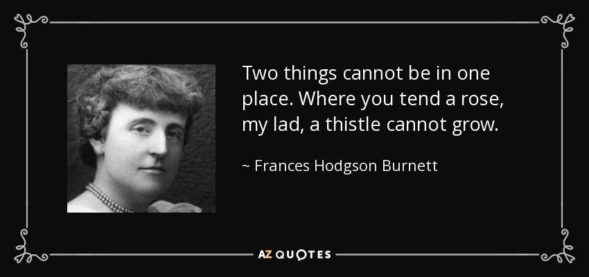 “Two things cannot be in one place. Where you tend a rose, my lad, a thistle cannot grow.” - Frances Hodgson Burnett “Two things cannot be in one place. Where you tend a rose, my lad, a thistle cannot grow.” - Frances Hodgson Burnett