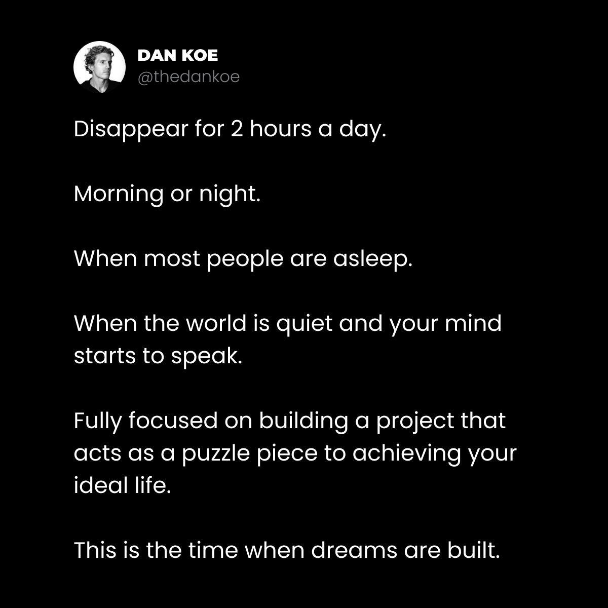 A tweet from Dan Koe (@thedankoe) on a black background with white text that reads: "Disappear for 2 hours a day. Morning or night. When most people are asleep. When the world is quiet and your mind starts to speak. Fully focused on building a project that acts as a puzzle piece to achieving your ideal life. This is the time when dreams are built."