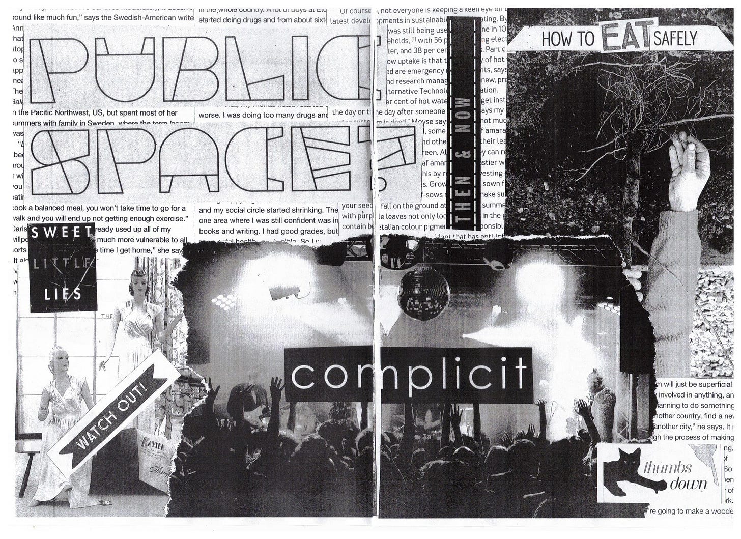 up the top of this one, the words "public space?" in caps have been pasted. underneath, a book cover of the book "sweet little lies" is placed. A graphic saying "then and now" is reminscent of a flight board at the airport. A hand reaches for roots, pasted upside down - the text "how to eat safely" has been pasted over the top. The word "eat" is clearly from a different headline. A photograph of two mannequins in nighties, with the words "watch out!" pasted over the top. A photograph of a crowd at a music concert with the word "complicit" pasted over the top. A graphic of a cat that has been edited to be giving a thumbs down is next to the words "thumbs down".