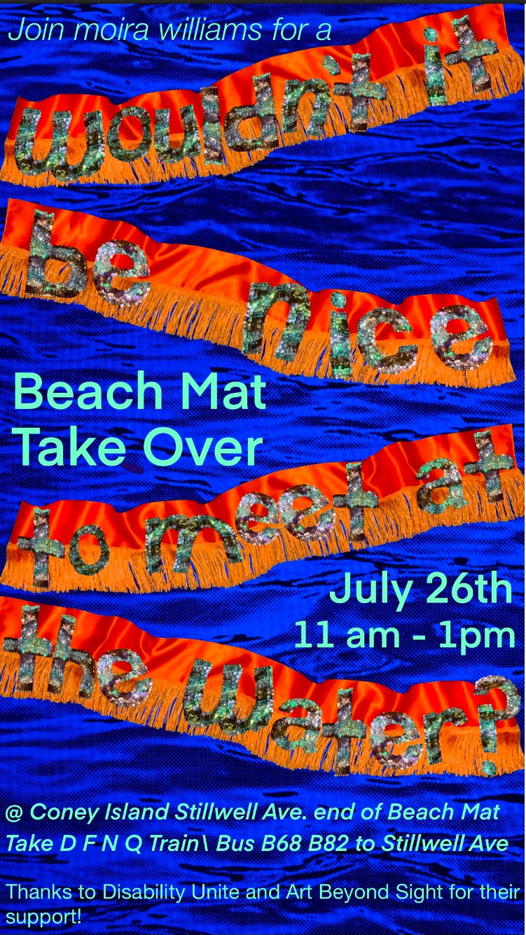 On a bright blue wave filled background are 4 silky bright orange ribbons with sparklie orange fringe. The ribbons are wide and seem to float on the water. Each ribbon has colorful sequin letters in light to bright blues and light to dark greens. The letters on the 4 ribbons say: wouldn’t it be nice to meet at the water? Between the wide ribbons are pale green letters saying: Join moira williams for a Beach Mat Take Over July 26 @ Coney Island Stillwell Ave at the end of the beach mat. Take D N F Q Train/ Bus B68 B82 to Stillwell Ave. Thanks Disability Unite and Art Beyond Sight for your support! On a bright blue wave filled background are 4 silky bright orange ribbons with sparklie orange fringe. The ribbons are wide and seem to float on the water. Each ribbon has colorful sequin letters in light to bright blues and light to dark greens. The letters on the 4 ribbons say: wouldn’t it be nice to meet at the water? Between the wide ribbons are pale green letters saying: Join moira williams for a Beach Mat Take Over July 26 @ Coney Island Stillwell Ave at the end of the beach mat. Take D N F Q Train/ Bus B68 B82 to Stillwell Ave. Thanks Disability Unite and Art Beyond Sight for your support!