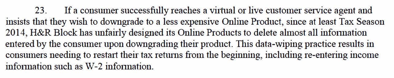 23. If a consumer successfully reaches a viitual or live customer service agent and insists that they wish to downgrade to a less expensive Online Product, since at least Tax Season 2014, H&R Block has unfairly designed its Online Products to delete almost all infonnation entered by the consumer upon downgrading their product. This data-wiping practice results in consumers needing to restait theii· tax returns from the beginning, including re-entering income infonnation such as W-2 infonnation. 