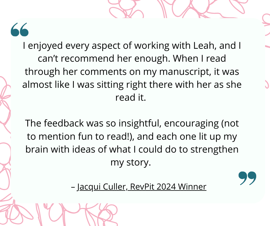 Image of quote with cherry blossom background that reads: I enjoyed every aspect of working with Leah, and I can’t recommend her enough. When I read through her comments on my manuscript, it was almost like I was sitting right there with her as she read it.   The feedback was so insightful, encouraging (not to mention fun to read!), and each one lit up my brain with ideas of what I could do to strengthen my story. - Jacqui Culler, RevPit 2024 Winner
