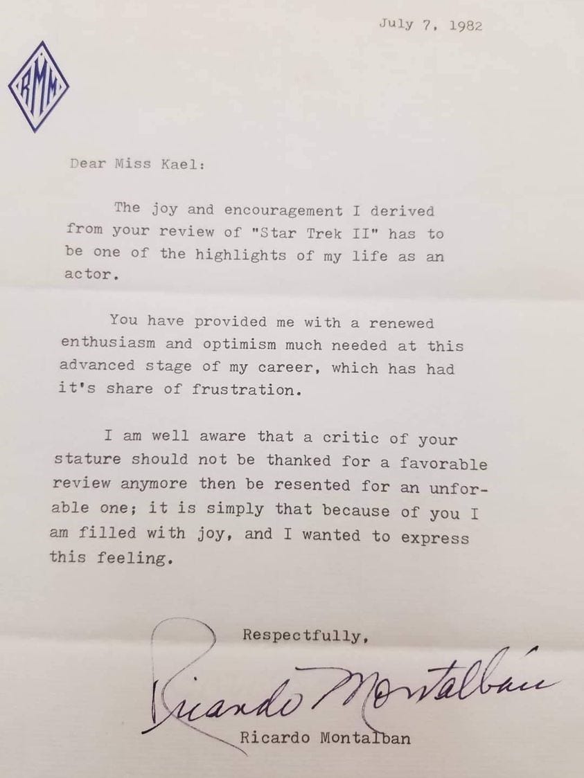 July 7, 1982Dear Miss Kael: The joy and encouragement I derived from your review of "Star Trek II" has to be one of the highlights of my life as an actor. You have provided me with a renewed enthusiasm and optimism much needed at this advanced stage of my career, which has had it's [sic] share of frustration. I am well aware that a critic of your stature should not be thanked for a favorable review anymore then [sic] be resented for an unf[av]or-able one; it is simply that because of you I am filled with joy, and I wanted to express this feeling. Respectfully, Ricardo Montalban 
