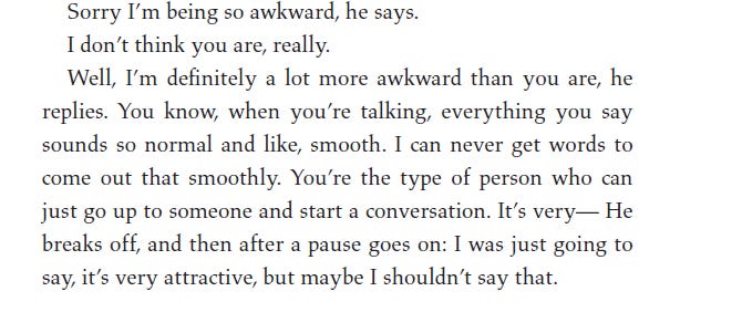 Sorry I'm being so awkward, he says. I don't think you are, really. Well, I'm definitely a lot more awkward than you are, he replies. You know, when you're talking, everything you say sounds so normal and like, smooth. I can never get words to come out that smoothly. You're the type of person who can just go up to someone and start a conversation. It's very- He breaks off, and then after a pause goes on: I was just going to say, it's very attractive, but maybe I shouldn't say that.